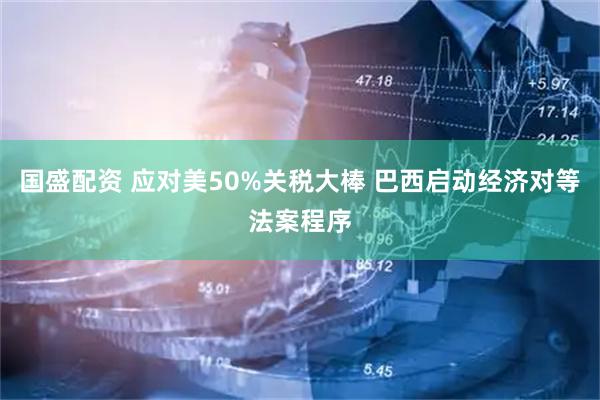 国盛配资 应对美50%关税大棒 巴西启动经济对等法案程序