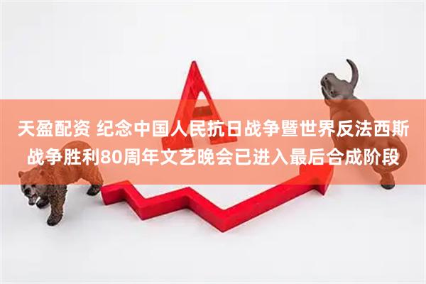 天盈配资 纪念中国人民抗日战争暨世界反法西斯战争胜利80周年文艺晚会已进入最后合成阶段