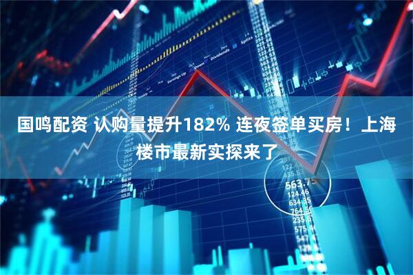 国鸣配资 认购量提升182% 连夜签单买房！上海楼市最新实探来了