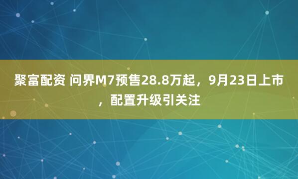聚富配资 问界M7预售28.8万起，9月23日上市，配置升级引关注