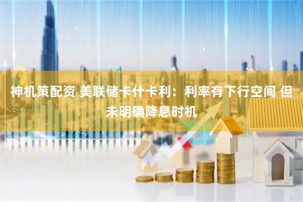 神机策配资 美联储卡什卡利：利率有下行空间 但未明确降息时机