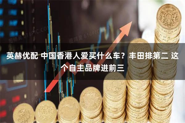英赫优配 中国香港人爱买什么车？丰田排第二 这个自主品牌进前三
