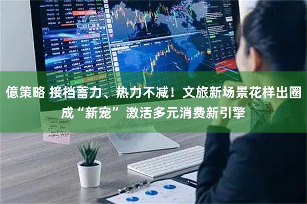 億策略 接档蓄力、热力不减！文旅新场景花样出圈成“新宠” 激活多元消费新引擎