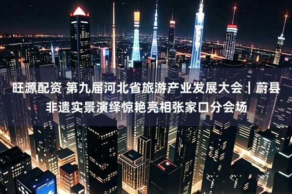 旺源配资 第九届河北省旅游产业发展大会｜蔚县非遗实景演绎惊艳亮相张家口分会场