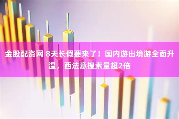 金股配资网 8天长假要来了！国内游出境游全面升温，西法意搜索量超2倍