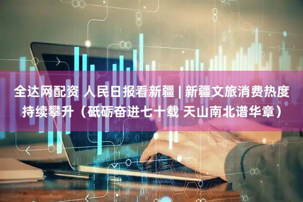 全达网配资 人民日报看新疆 | 新疆文旅消费热度持续攀升（砥砺奋进七十载 天山南北谱华章）