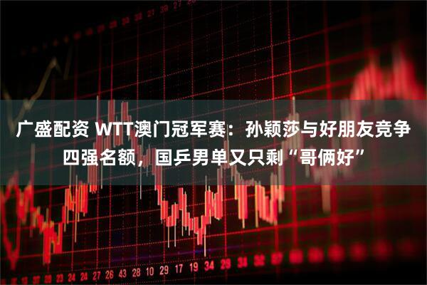 广盛配资 WTT澳门冠军赛：孙颖莎与好朋友竞争四强名额，国乒男单又只剩“哥俩好”