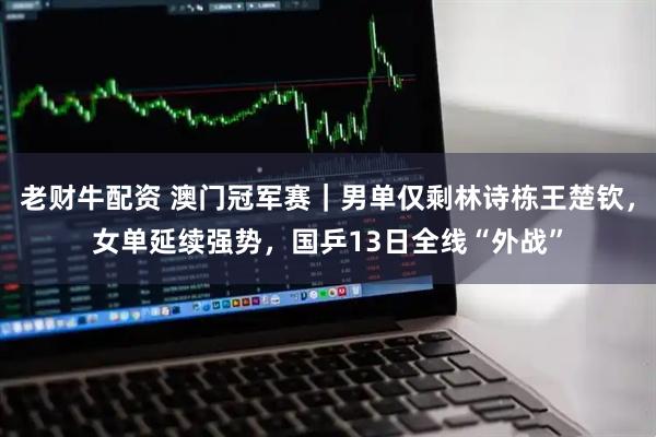 老财牛配资 澳门冠军赛｜男单仅剩林诗栋王楚钦，女单延续强势，国乒13日全线“外战”