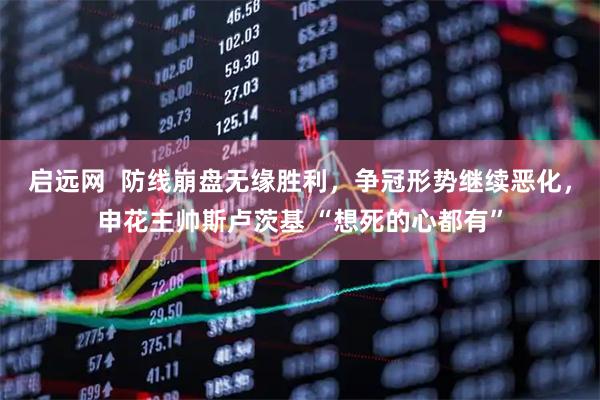 启远网  防线崩盘无缘胜利，争冠形势继续恶化，申花主帅斯卢茨基 “想死的心都有”