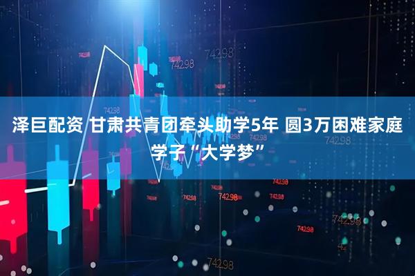 泽巨配资 甘肃共青团牵头助学5年 圆3万困难家庭学子“大学梦”