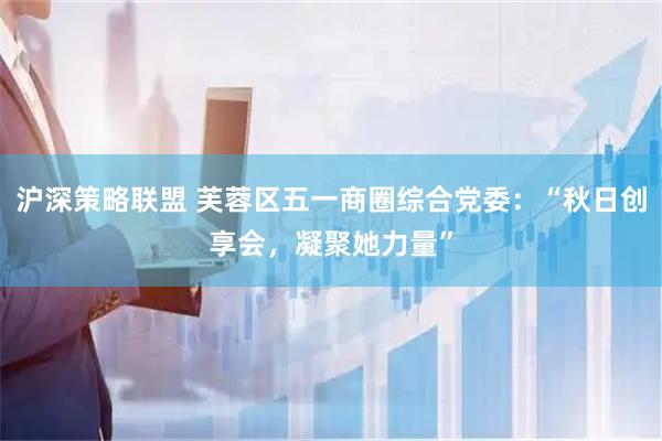 沪深策略联盟 芙蓉区五一商圈综合党委：“秋日创享会，凝聚她力量”