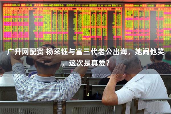 广升网配资 杨采钰与富三代老公出海，她闹他笑，这次是真爱？