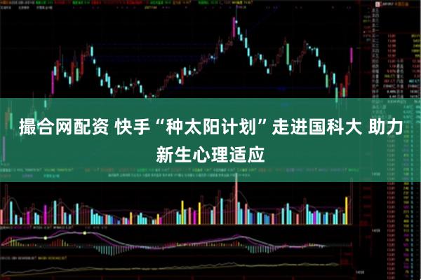 撮合网配资 快手“种太阳计划”走进国科大 助力新生心理适应