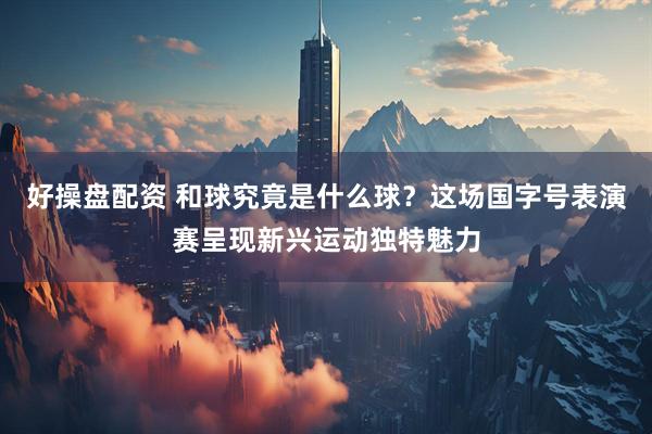 好操盘配资 和球究竟是什么球？这场国字号表演赛呈现新兴运动独特魅力