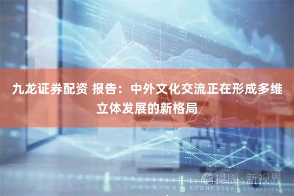 九龙证券配资 报告：中外文化交流正在形成多维立体发展的新格局