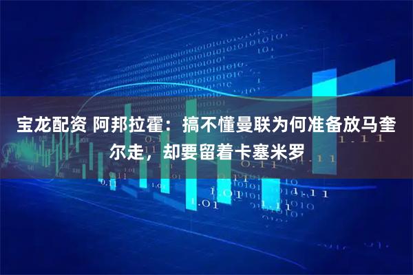 宝龙配资 阿邦拉霍：搞不懂曼联为何准备放马奎尔走，却要留着卡塞米罗