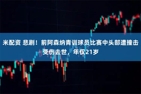 米配资 悲剧！前阿森纳青训球员比赛中头部遭撞击受伤去世，年仅21岁