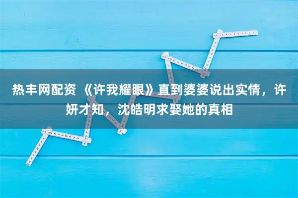 热丰网配资 《许我耀眼》直到婆婆说出实情，许妍才知，沈皓明求娶她的真相