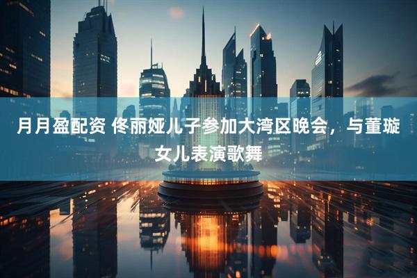 月月盈配资 佟丽娅儿子参加大湾区晚会，与董璇女儿表演歌舞