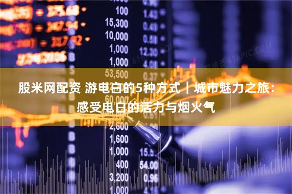 股米网配资 游电白的5种方式｜城市魅力之旅：感受电白的活力与烟火气