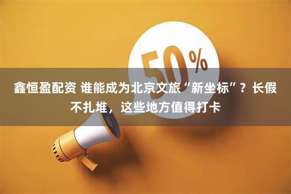鑫恒盈配资 谁能成为北京文旅“新坐标”？长假不扎堆，这些地方值得打卡