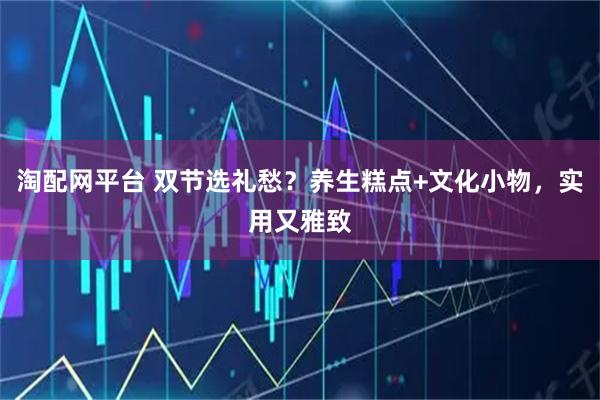 淘配网平台 双节选礼愁？养生糕点+文化小物，实用又雅致