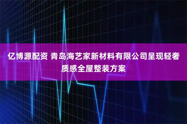 亿博源配资 青岛海艺家新材料有限公司呈现轻奢质感全屋整装方案