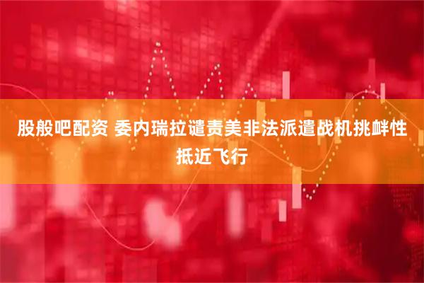 股般吧配资 委内瑞拉谴责美非法派遣战机挑衅性抵近飞行