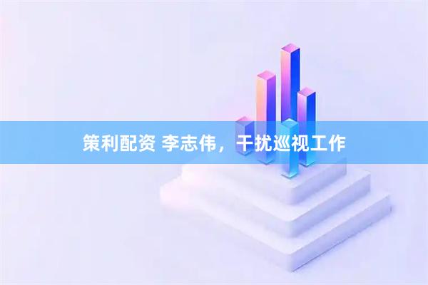 策利配资 李志伟，干扰巡视工作