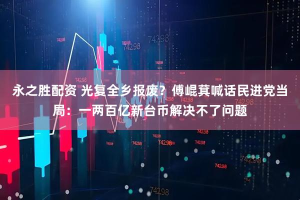 永之胜配资 光复全乡报废？傅崐萁喊话民进党当局：一两百亿新台币解决不了问题