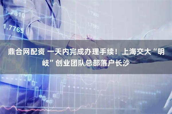 鼎合网配资 一天内完成办理手续！上海交大“明岐”创业团队总部落户长沙