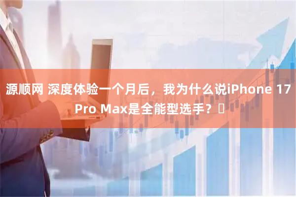 源顺网 深度体验一个月后，我为什么说iPhone 17 Pro Max是全能型选手？​