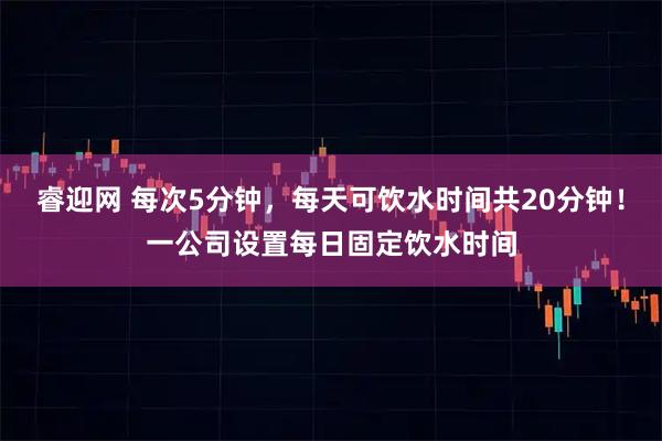 睿迎网 每次5分钟，每天可饮水时间共20分钟！一公司设置每日固定饮水时间