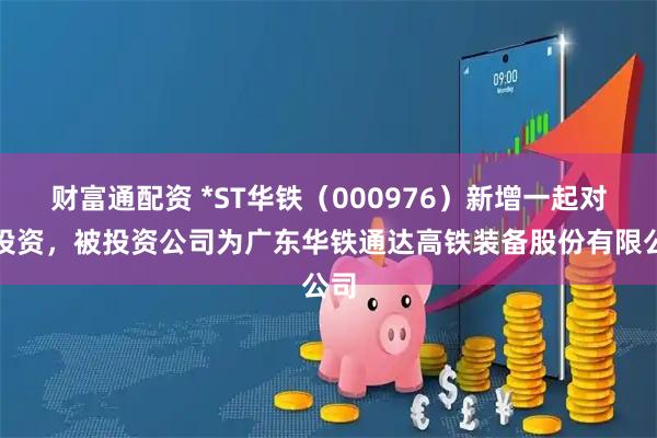 财富通配资 *ST华铁（000976）新增一起对外投资，被投资公司为广东华铁通达高铁装备股份有限公司