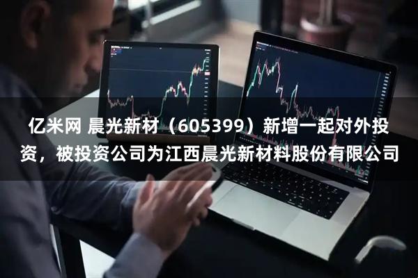 亿米网 晨光新材（605399）新增一起对外投资，被投资公司为江西晨光新材料股份有限公司