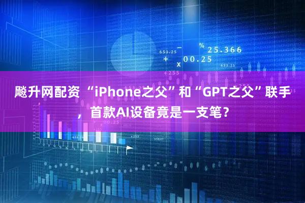飚升网配资 “iPhone之父”和“GPT之父”联手，首款AI设备竟是一支笔？