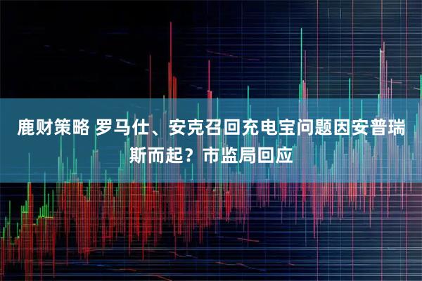鹿财策略 罗马仕、安克召回充电宝问题因安普瑞斯而起？市监局回应