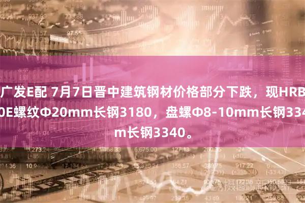 广发E配 7月7日晋中建筑钢材价格部分下跌，现HRB400E螺纹Ф20mm长钢3180，盘螺Ф8-10mm长钢3340。