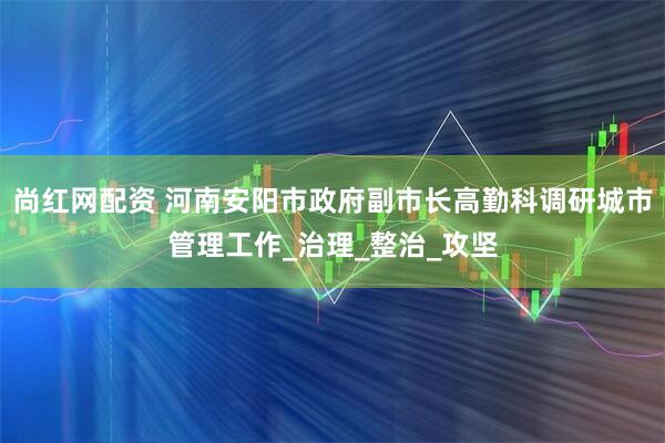 尚红网配资 河南安阳市政府副市长高勤科调研城市管理工作_治理_整治_攻坚