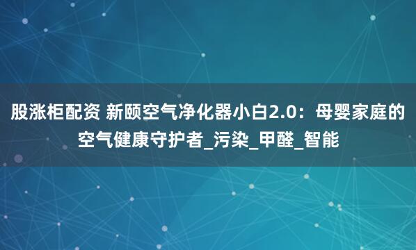 股涨柜配资 新颐空气净化器小白2.0：母婴家庭的空气健康守护者_污染_甲醛_智能