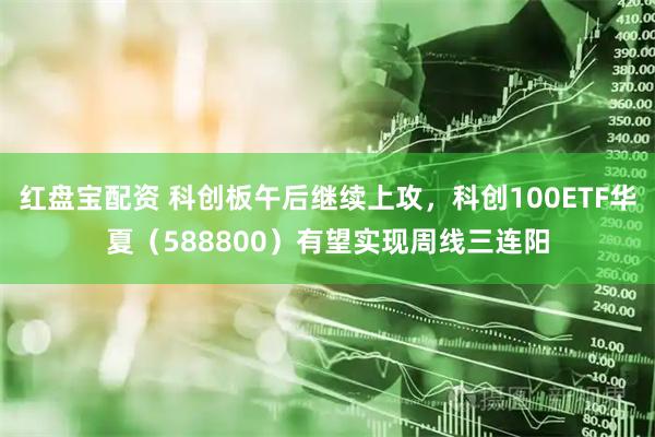 红盘宝配资 科创板午后继续上攻，科创100ETF华夏（588800）有望实现周线三连阳