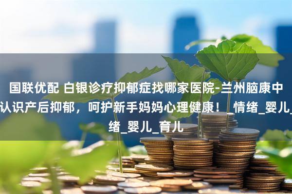 国联优配 白银诊疗抑郁症找哪家医院-兰州脑康中医院|认识产后抑郁，呵护新手妈妈心理健康！_情绪_婴儿_育儿