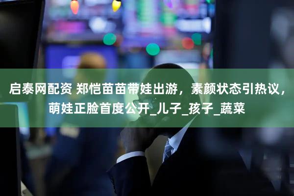 启泰网配资 郑恺苗苗带娃出游，素颜状态引热议，萌娃正脸首度公开_儿子_孩子_蔬菜