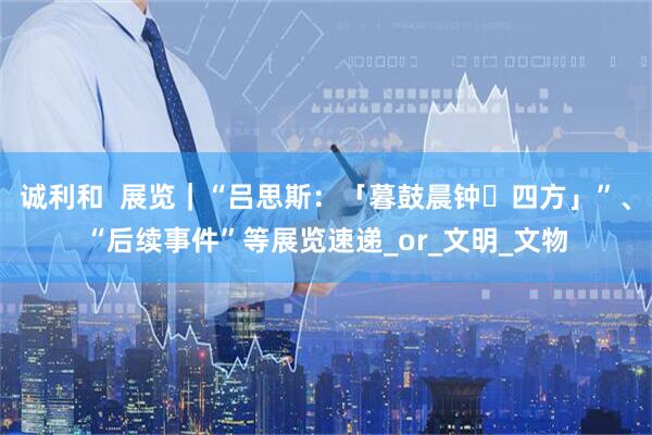诚利和  展览｜“吕思斯：「暮鼓晨钟・四方」”、“后续事件”等展览速递_or_文明_文物