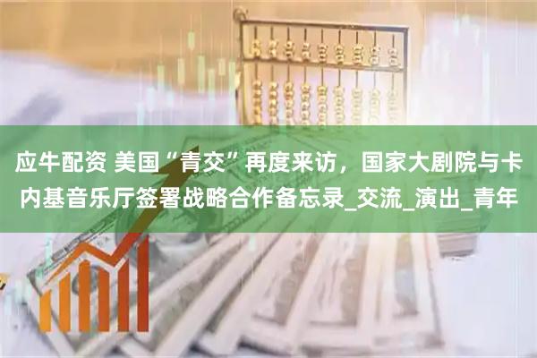 应牛配资 美国“青交”再度来访，国家大剧院与卡内基音乐厅签署战略合作备忘录_交流_演出_青年