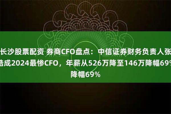 长沙股票配资 券商CFO盘点：中信证券财务负责人张皓成2024最惨CFO，年薪从526万降至146万降幅69%