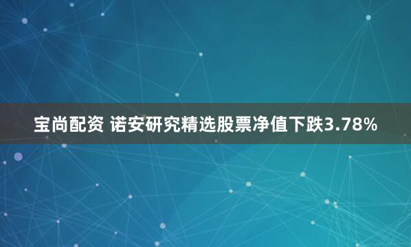 宝尚配资 诺安研究精选股票净值下跌3.78%