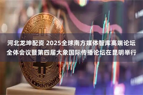河北龙坤配资 2025全球南方媒体智库高端论坛全体会议暨第四届大象国际传播论坛在昆明举行