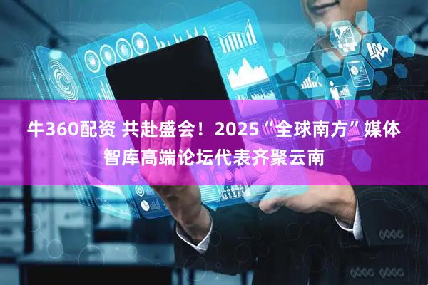 牛360配资 共赴盛会！2025“全球南方”媒体智库高端论坛代表齐聚云南