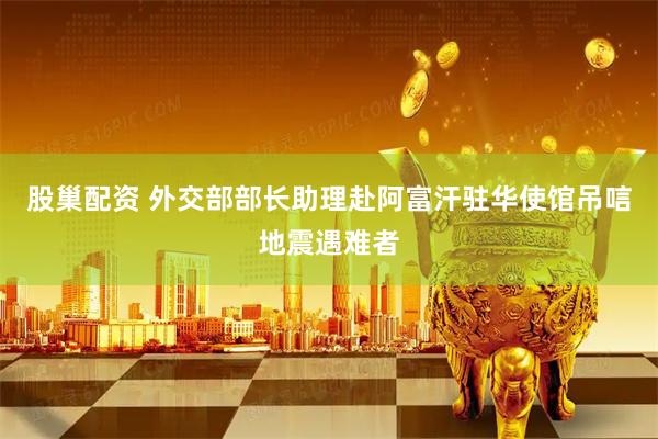 股巢配资 外交部部长助理赴阿富汗驻华使馆吊唁地震遇难者